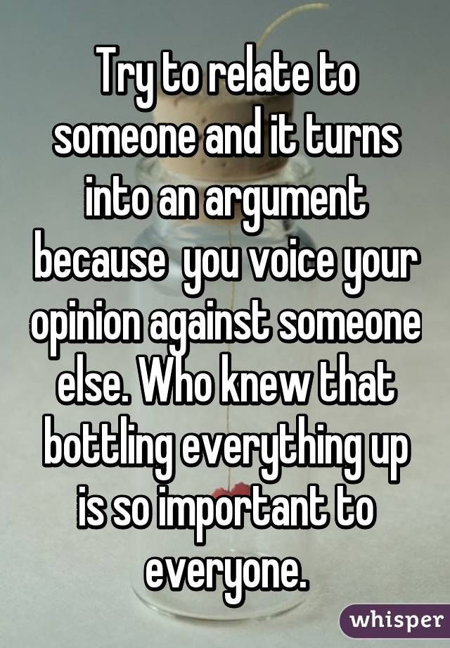 Try to relate to someone and it turns into an argument because  you voice your opinion against someone else. Who knew that bottling everything up is so important to everyone.