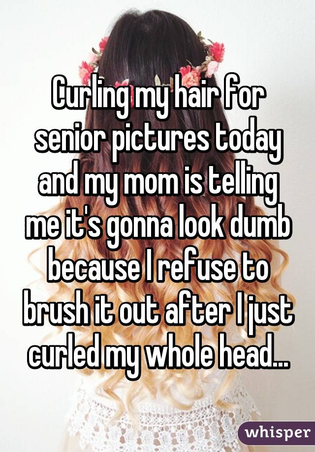 Curling my hair for senior pictures today and my mom is telling me it's gonna look dumb because I refuse to brush it out after I just curled my whole head...