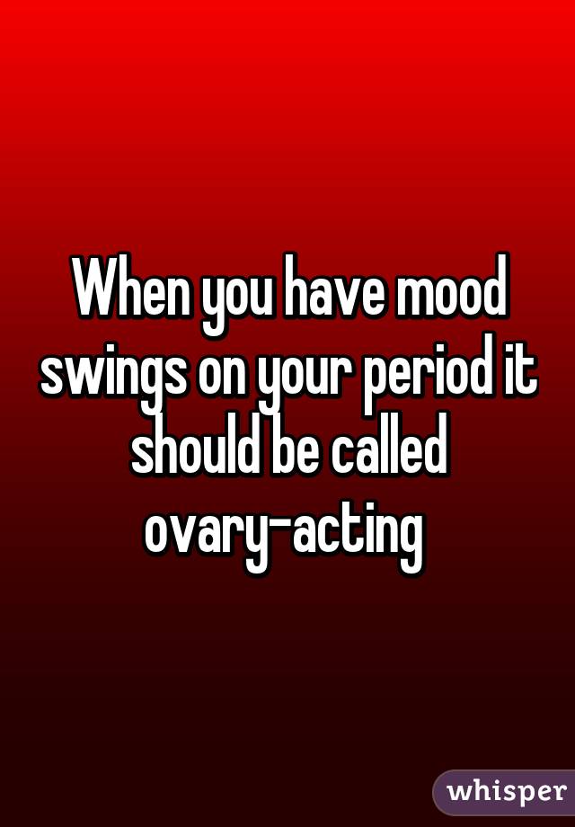When you have mood swings on your period it should be called ovary-acting 