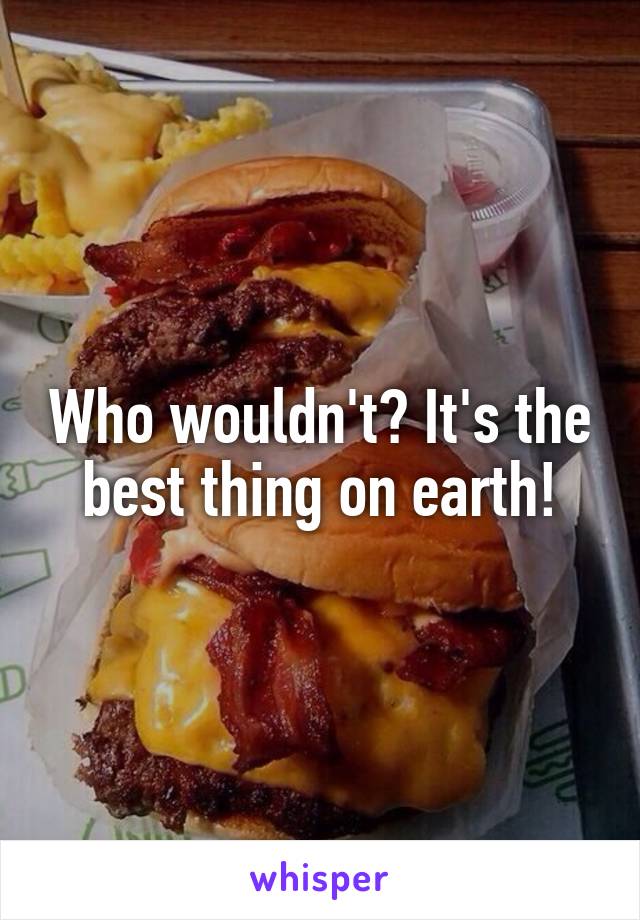 Who wouldn't? It's the best thing on earth!