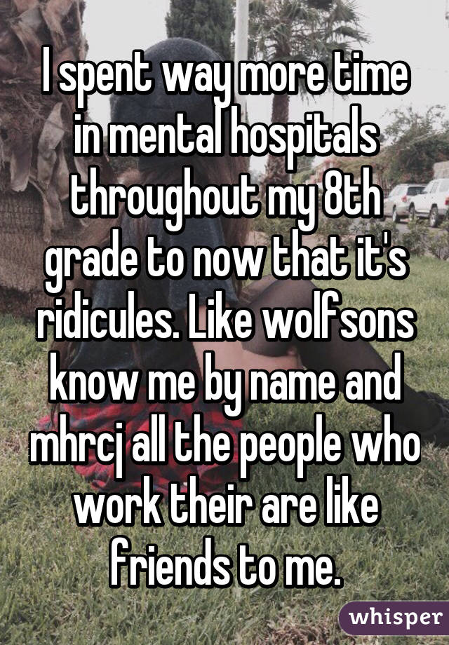 I spent way more time in mental hospitals throughout my 8th grade to now that it's ridicules. Like wolfsons know me by name and mhrcj all the people who work their are like friends to me.