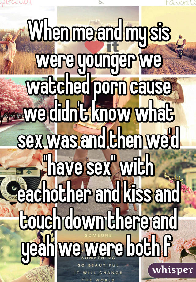 When me and my sis were younger we watched porn cause we didn't know what sex was and then we'd "have sex" with eachother and kiss and touch down there and yeah we were both f 