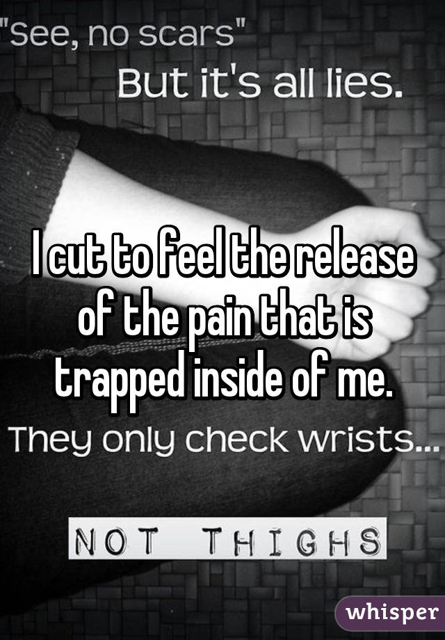 I cut to feel the release of the pain that is trapped inside of me.