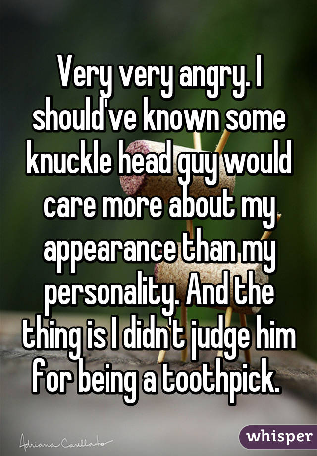 Very very angry. I should've known some knuckle head guy would care more about my appearance than my personality. And the thing is I didn't judge him for being a toothpick. 