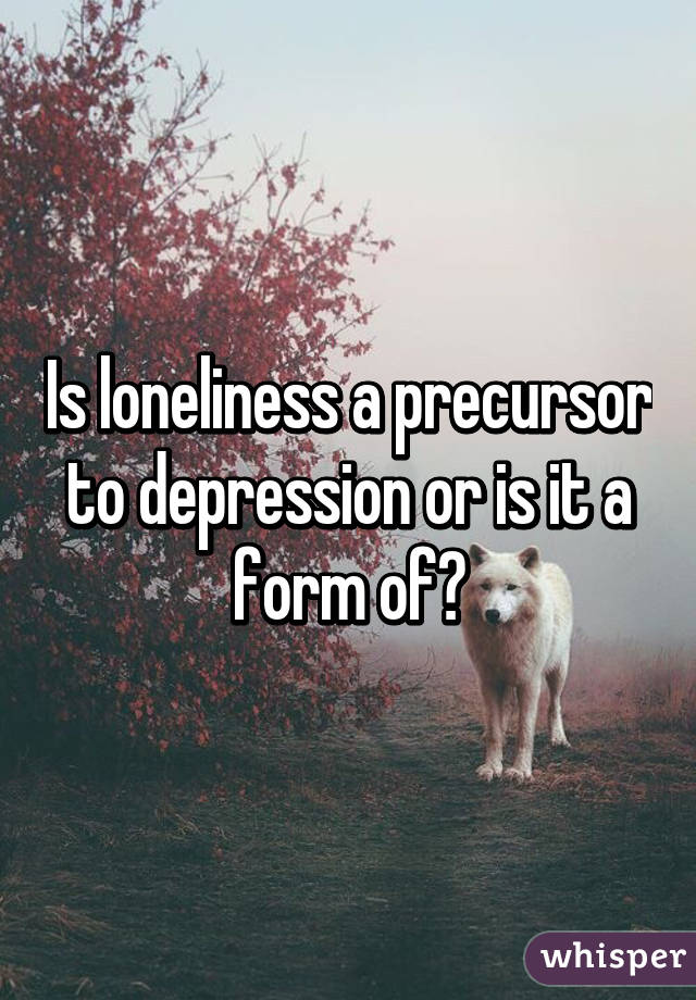 Is loneliness a precursor to depression or is it a form of?