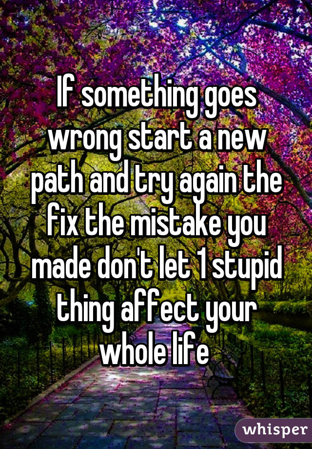 If something goes wrong start a new path and try again the fix the mistake you made don't let 1 stupid thing affect your whole life 