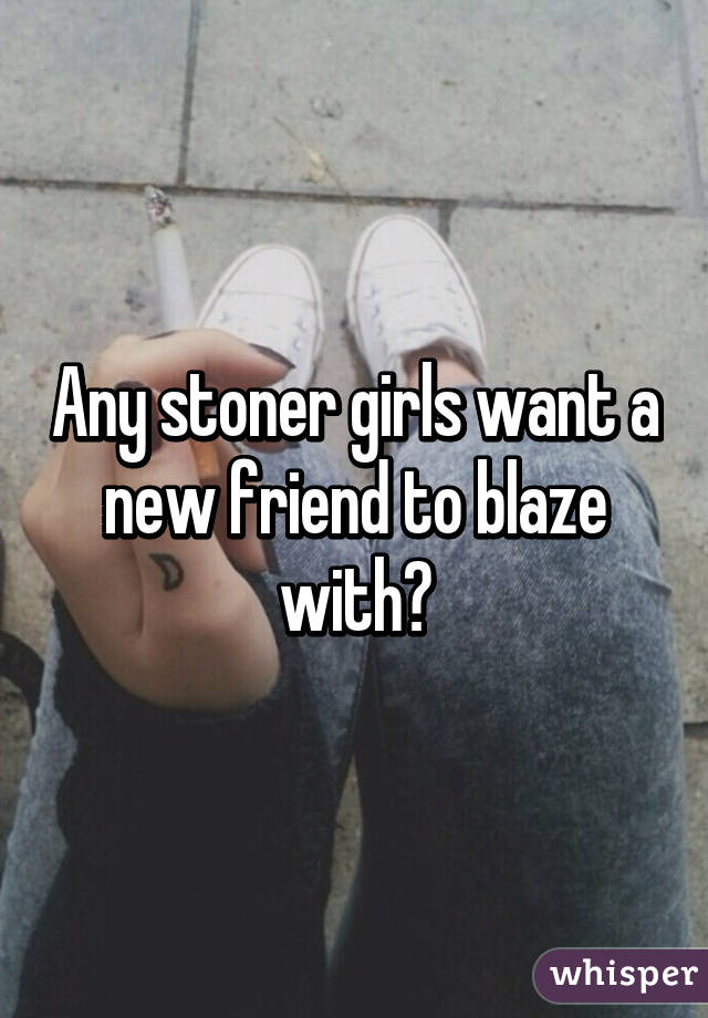 Any stoner girls want a new friend to blaze with?