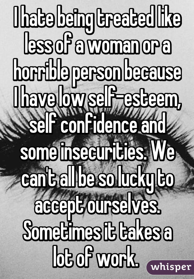I hate being treated like less of a woman or a horrible person because I have low self-esteem, self confidence and some insecurities. We can't all be so lucky to accept ourselves. Sometimes it takes a lot of work. 