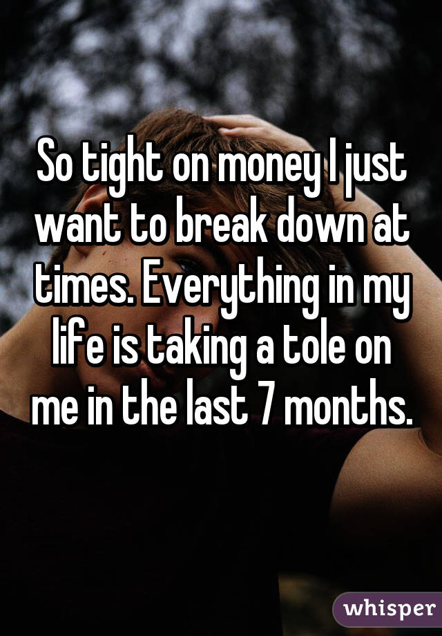 So tight on money I just want to break down at times. Everything in my life is taking a tole on me in the last 7 months. 