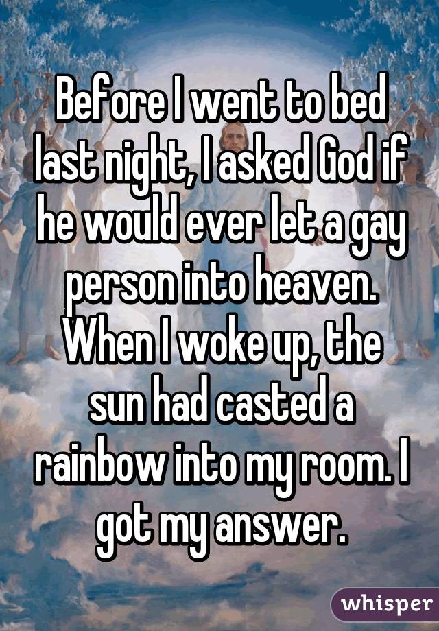 Before I went to bed last night, I asked God if he would ever let a gay person into heaven. When I woke up, the sun had casted a rainbow into my room. I got my answer.