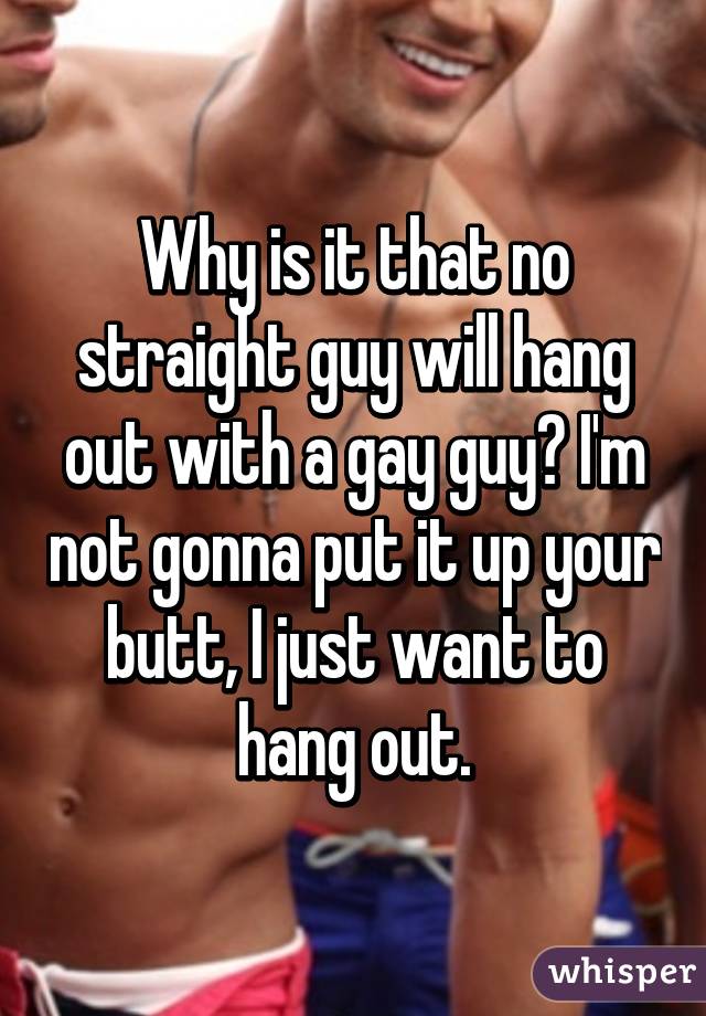 Why is it that no straight guy will hang out with a gay guy? I'm not gonna put it up your butt, I just want to hang out.