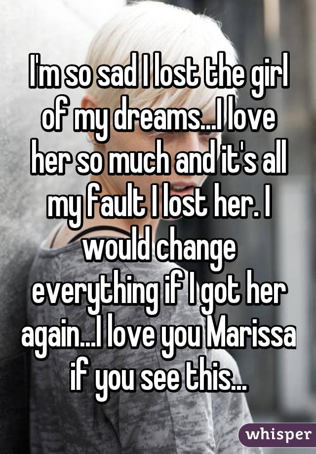I'm so sad I lost the girl of my dreams...I love her so much and it's all my fault I lost her. I would change everything if I got her again...I love you Marissa if you see this...