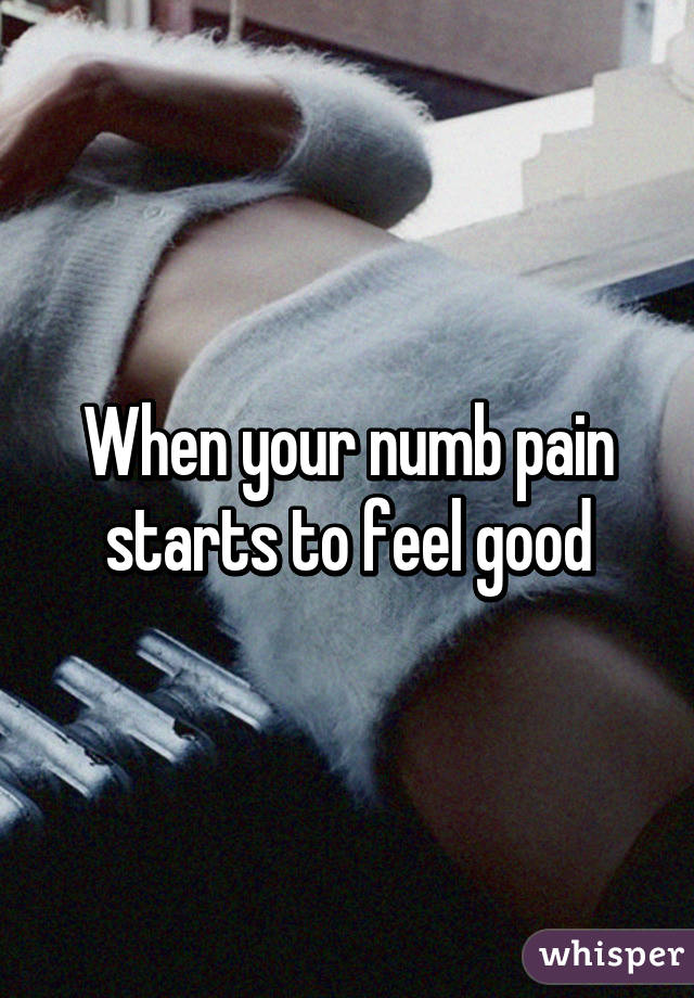 When your numb pain starts to feel good