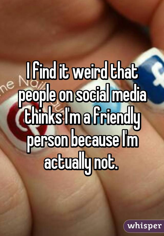 I find it weird that people on social media thinks I'm a friendly person because I'm actually not. 