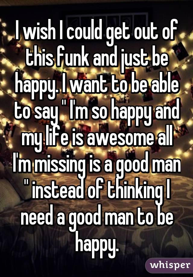 I wish I could get out of this funk and just be happy. I want to be able to say " I'm so happy and my life is awesome all I'm missing is a good man " instead of thinking I need a good man to be happy.
