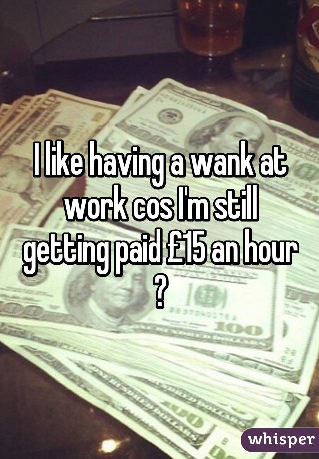 I like having a wank at work cos I'm still getting paid £15 an hour 😂