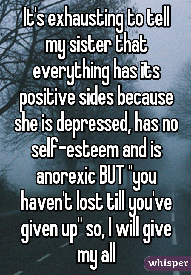 It's exhausting to tell my sister that everything has its positive sides because she is depressed, has no self-esteem and is anorexic BUT "you haven't lost till you've given up" so, I will give my all