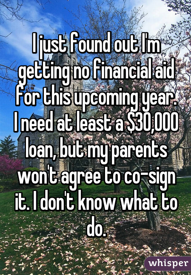 I just found out I'm getting no financial aid for this upcoming year. I need at least a $30,000 loan, but my parents won't agree to co-sign it. I don't know what to do.