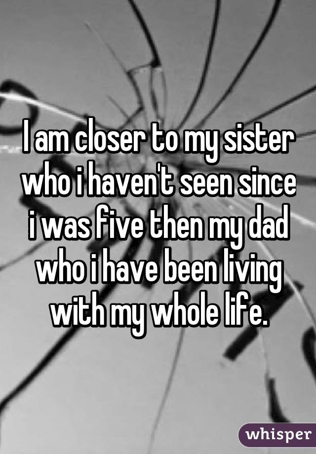 I am closer to my sister who i haven't seen since i was five then my dad who i have been living with my whole life.