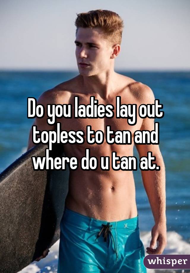 Do you ladies lay out topless to tan and where do u tan at.