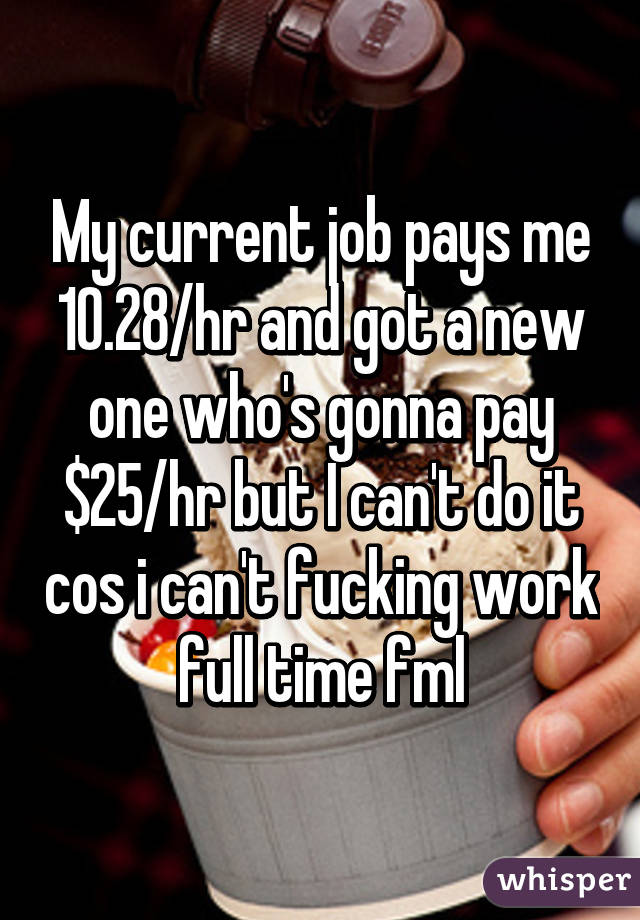 My current job pays me 10.28/hr and got a new one who's gonna pay $25/hr but I can't do it cos i can't fucking work full time fml
