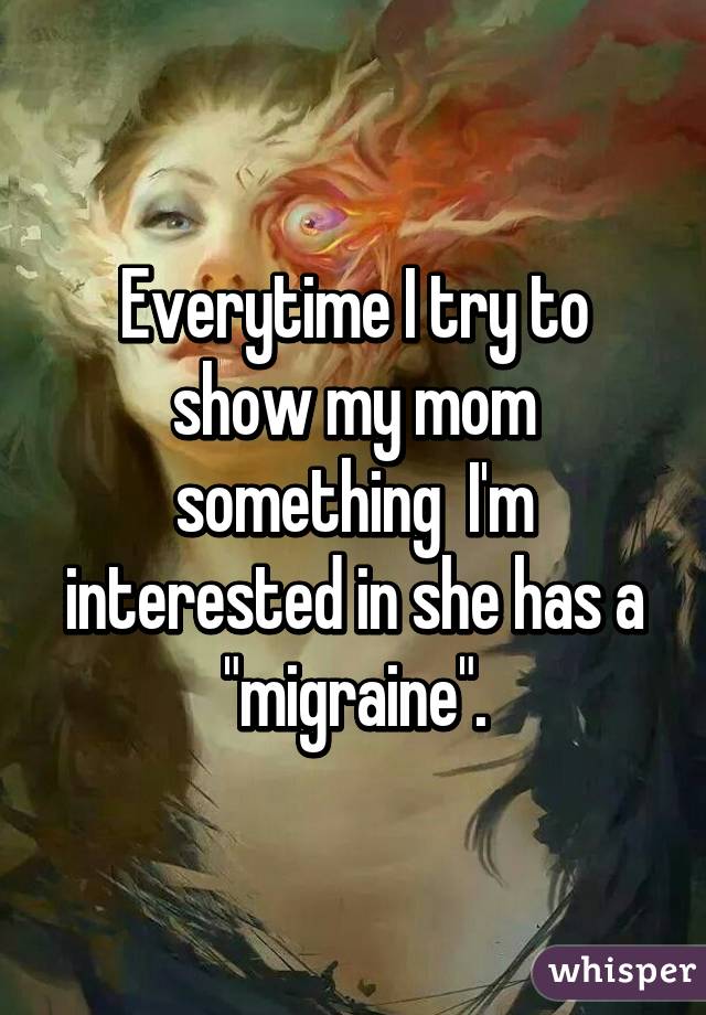 Everytime I try to show my mom something  I'm interested in she has a "migraine".