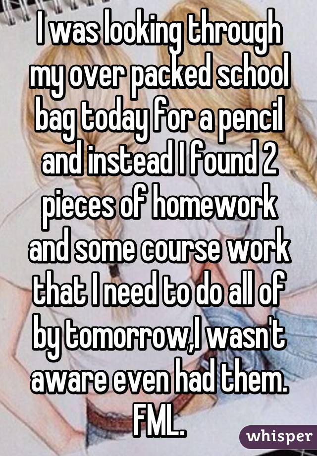 I was looking through my over packed school bag today for a pencil and instead I found 2 pieces of homework and some course work that I need to do all of by tomorrow,I wasn't aware even had them. FML.