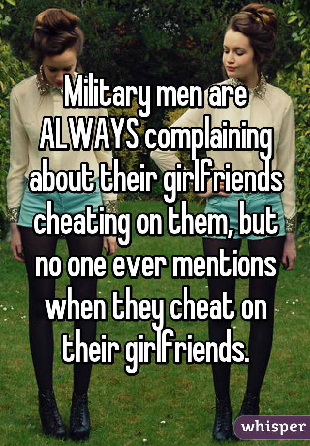 Military men are ALWAYS complaining about their girlfriends cheating on them, but no one ever mentions when they cheat on their girlfriends.