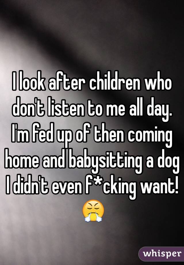 I look after children who don't listen to me all day. I'm fed up of then coming home and babysitting a dog I didn't even f*cking want!😤