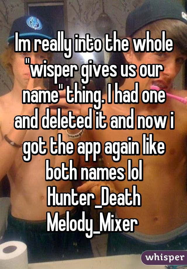 Im really into the whole "wisper gives us our name" thing. I had one and deleted it and now i got the app again like both names lol
Hunter_Death
Melody_Mixer 