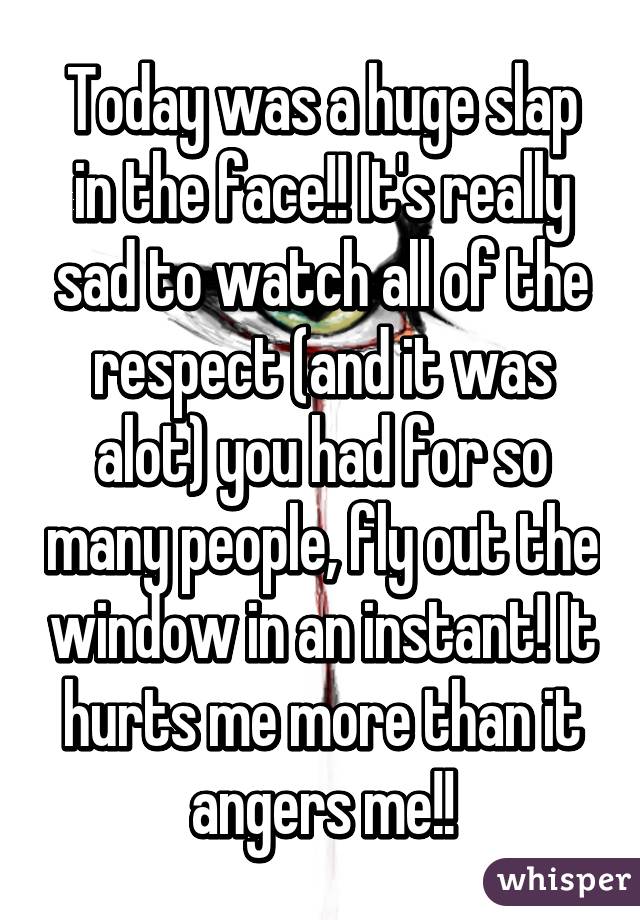 Today was a huge slap in the face!! It's really sad to watch all of the respect (and it was alot) you had for so many people, fly out the window in an instant! It hurts me more than it angers me!!