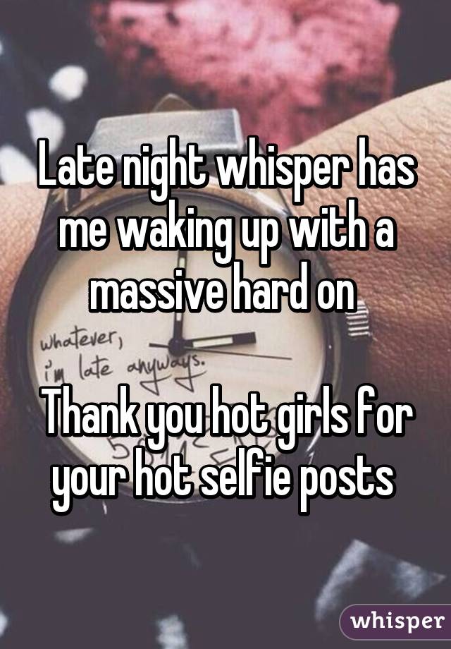 Late night whisper has me waking up with a massive hard on 

Thank you hot girls for your hot selfie posts 