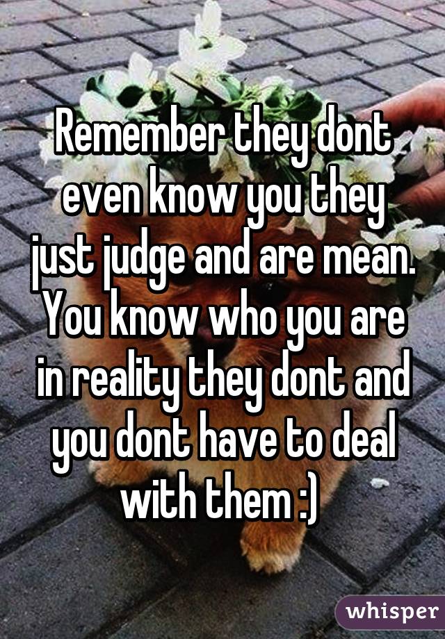 Remember they dont even know you they just judge and are mean. You know who you are in reality they dont and you dont have to deal with them :) 