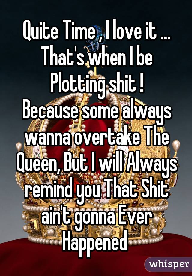 Quite Time , I love it ...
That's when I be Plotting shit !
Because some always wanna overtake The Queen, But I will Always remind you That Shit ain't gonna Ever Happened 