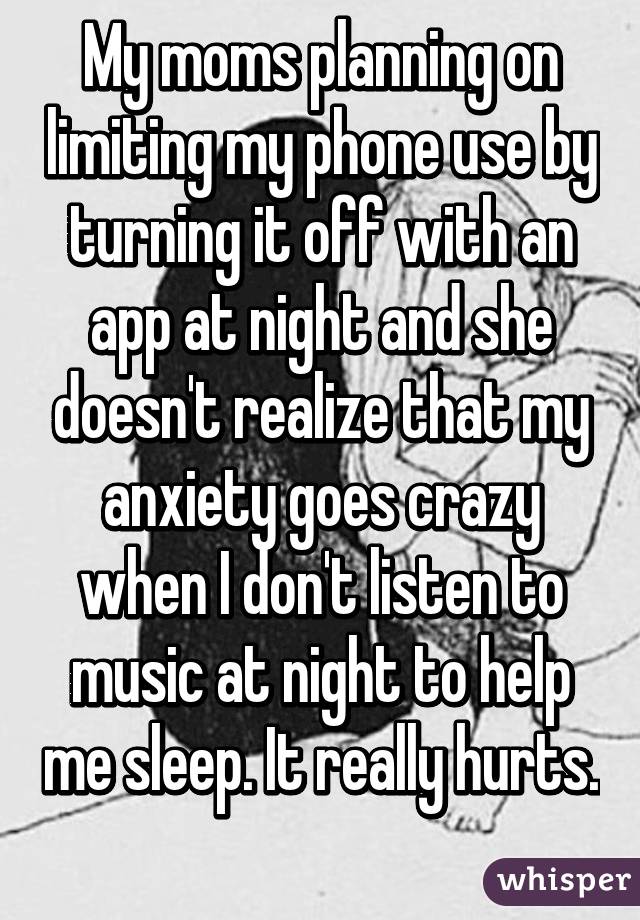 My moms planning on limiting my phone use by turning it off with an app at night and she doesn't realize that my anxiety goes crazy when I don't listen to music at night to help me sleep. It really hurts. 