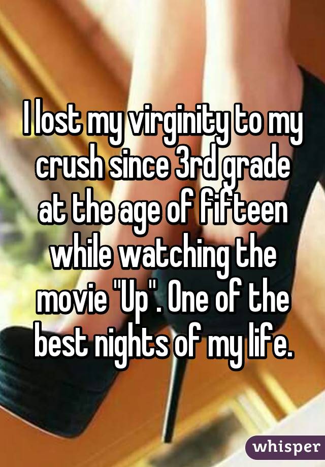 I lost my virginity to my crush since 3rd grade at the age of fifteen while watching the movie "Up". One of the best nights of my life.
