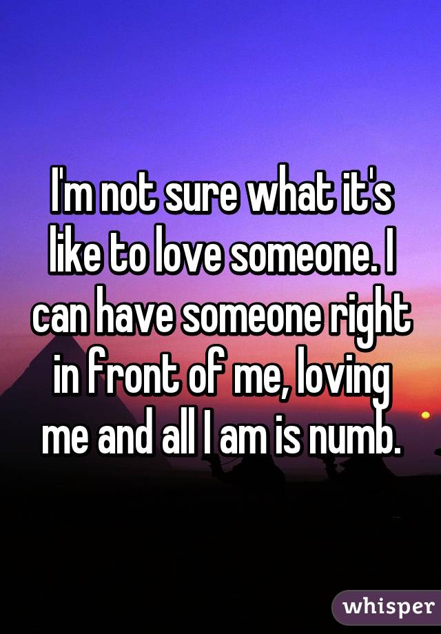 I'm not sure what it's like to love someone. I can have someone right in front of me, loving me and all I am is numb.