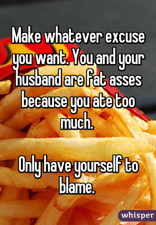 Make whatever excuse you want. You and your husband are fat asses because you ate too much. 

Only have yourself to blame. 