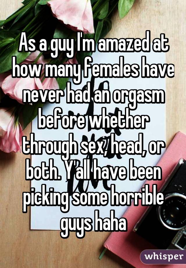 As a guy I'm amazed at how many females have never had an orgasm before whether through sex, head, or both. Y'all have been picking some horrible guys haha