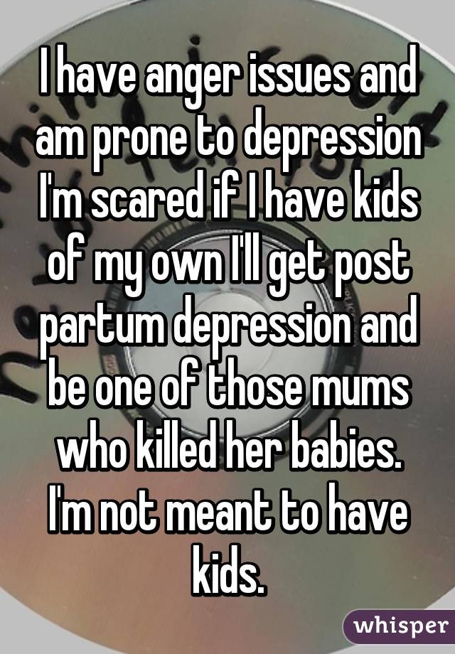 I have anger issues and am prone to depression I'm scared if I have kids of my own I'll get post partum depression and be one of those mums who killed her babies.
I'm not meant to have kids.