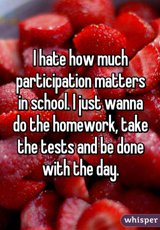 I hate how much participation matters in school. I just wanna do the homework, take the tests and be done with the day.