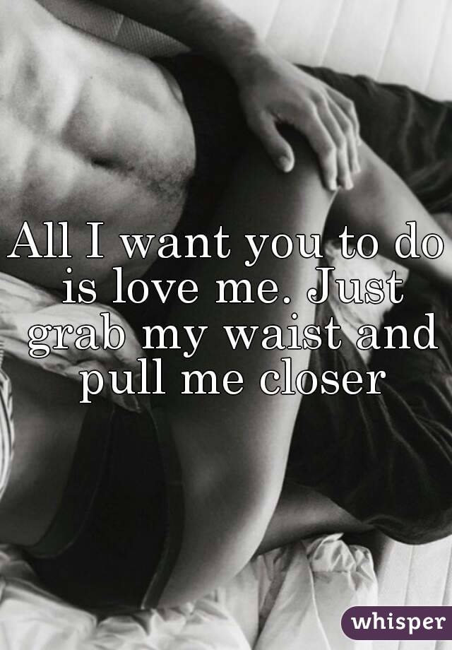 All I want you to do is love me. Just grab my waist and pull me closer