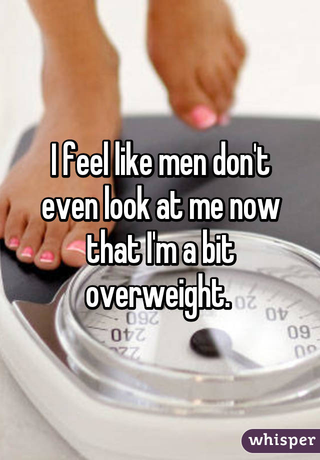 I feel like men don't even look at me now that I'm a bit overweight. 