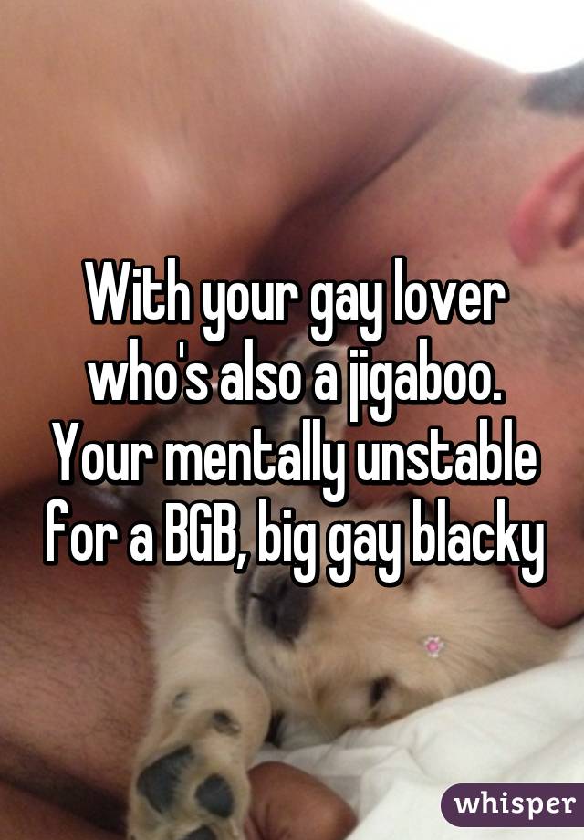 With your gay lover who's also a jigaboo. Your mentally unstable for a BGB, big gay blacky