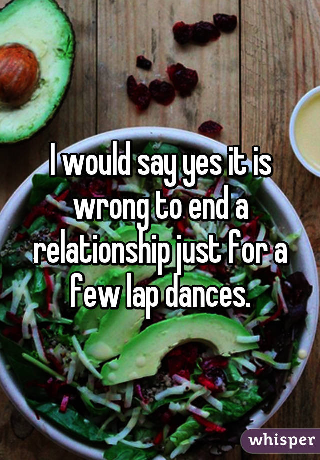 I would say yes it is wrong to end a relationship just for a few lap dances.
