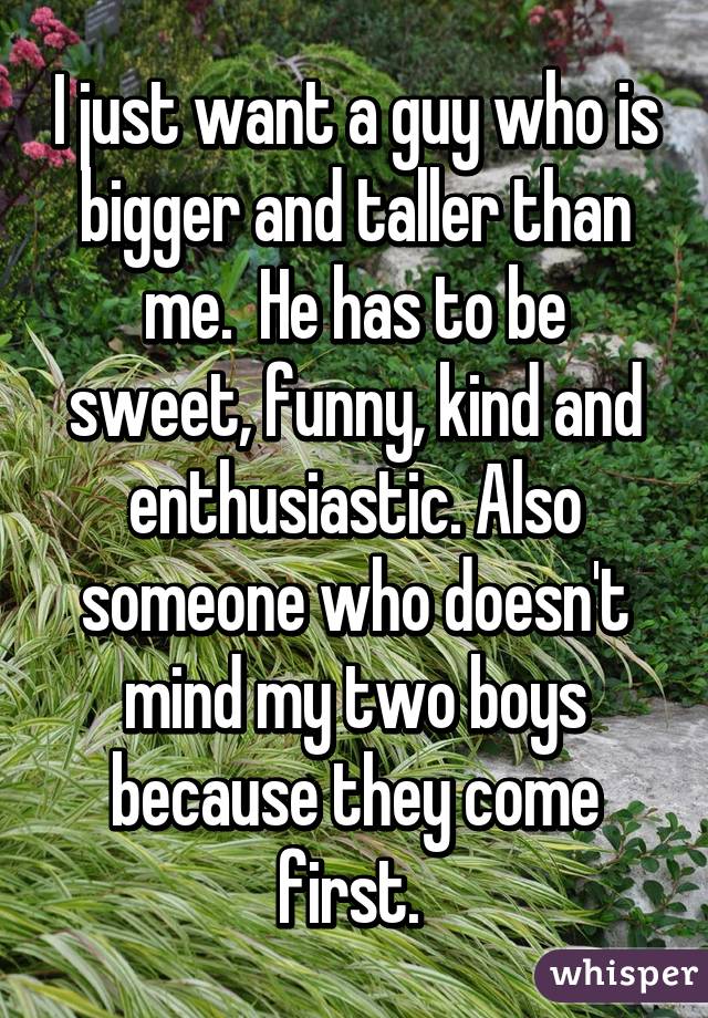 I just want a guy who is bigger and taller than me.  He has to be sweet, funny, kind and enthusiastic. Also someone who doesn't mind my two boys because they come first. 