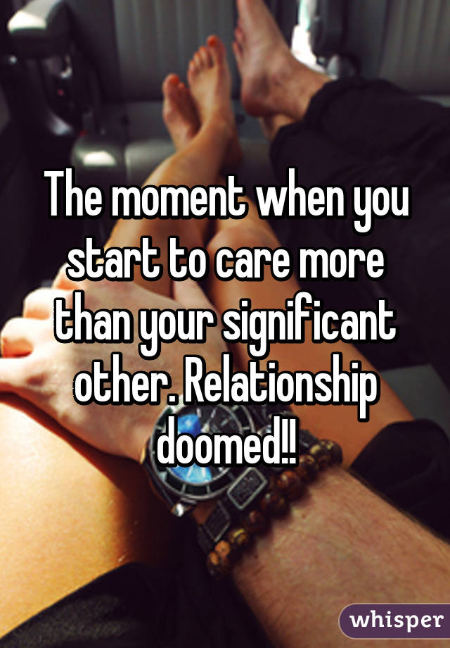 The moment when you start to care more than your significant other. Relationship doomed!!