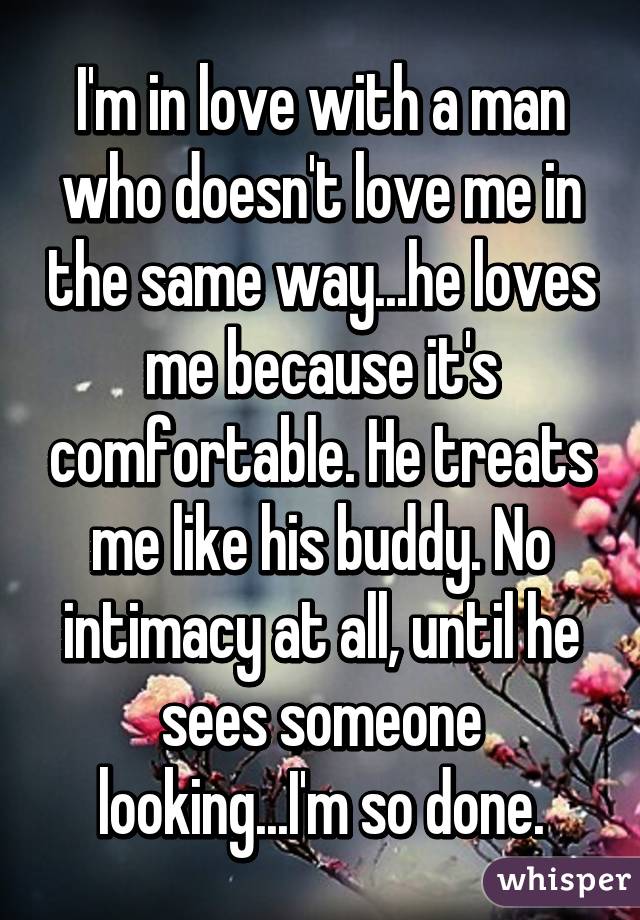 I'm in love with a man who doesn't love me in the same way...he loves me because it's comfortable. He treats me like his buddy. No intimacy at all, until he sees someone looking...I'm so done.