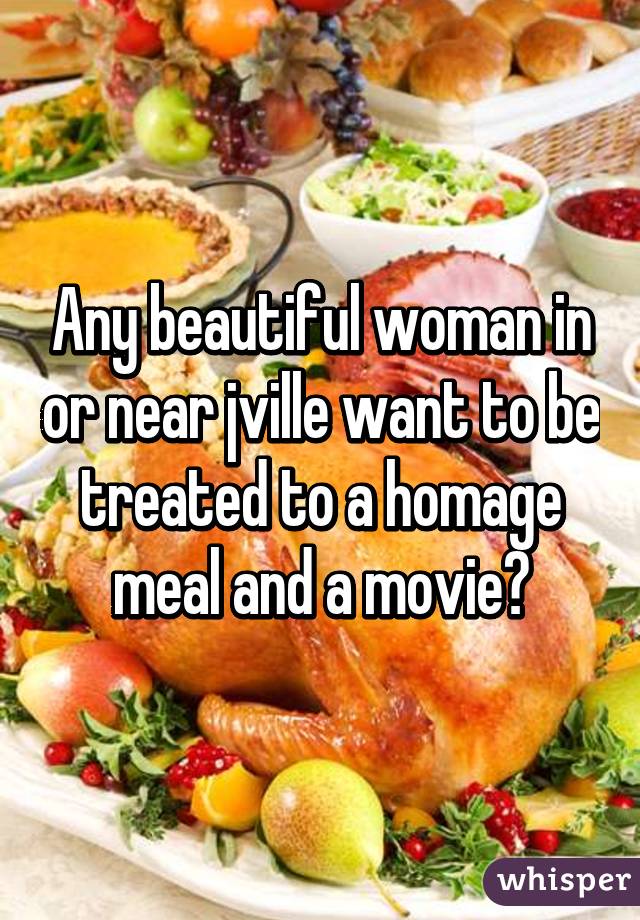 Any beautiful woman in or near jville want to be treated to a homage meal and a movie?