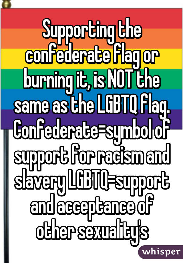 Supporting the confederate flag or burning it, is NOT the same as the LGBTQ flag. Confederate=symbol of support for racism and slavery LGBTQ=support and acceptance of other sexuality's